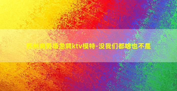 苏州商务场急聘ktv模特-没我们都啥也不是
